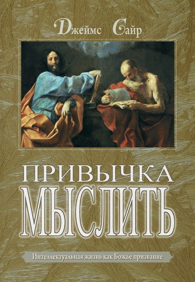 ПРИВЫЧКА МЫСЛИТЬ. Интеллектуальная жизнь как Божье призвание. Джеймс Сайр